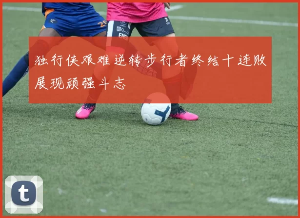 独行侠艰难逆转步行者终结十连败展现顽强斗志