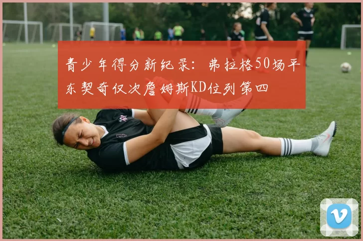 青少年得分新纪录：弗拉格50场平东契奇仅次詹姆斯KD位列第四
