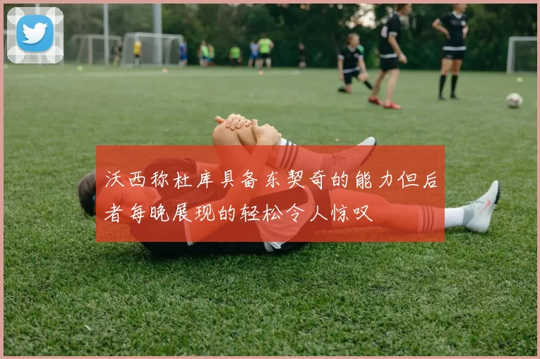 沃西称杜库具备东契奇的能力但后者每晚展现的轻松令人惊叹