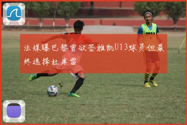 法媒曝巴黎曾欲签雅凯U13球员但最终选择杜库雷