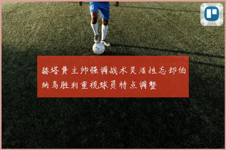 赫塔费主帅强调战术灵活性忘却伯纳乌胜利重视球员特点调整