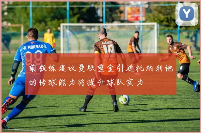 前教练建议曼联重金引进托纳利他的传球能力将提升球队实力