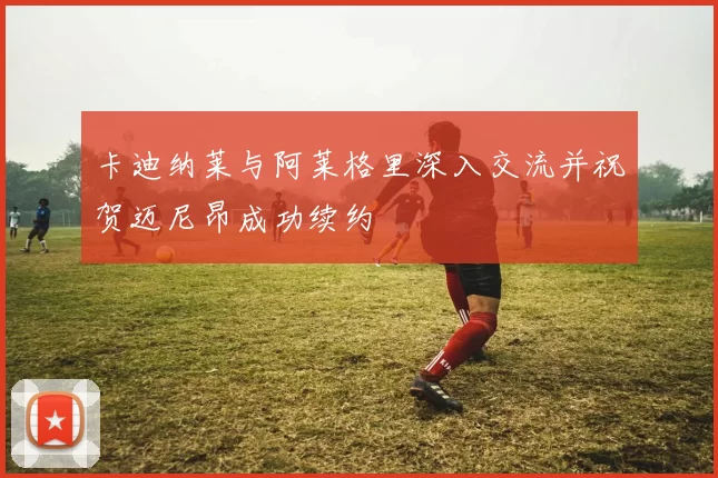 卡迪纳莱与阿莱格里深入交流并祝贺迈尼昂成功续约