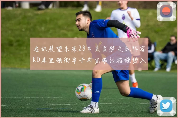 名记展望未来28年美国梦之队阵容KD库里领衔华子布克弗拉格强势入选