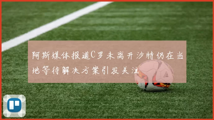 阿斯媒体报道C罗未离开沙特仍在当地等待解决方案引发关注