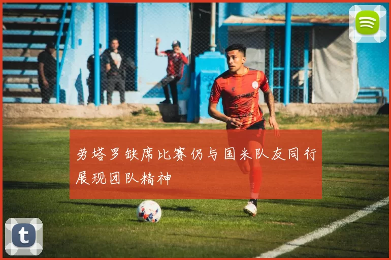 劳塔罗缺席比赛仍与国米队友同行展现团队精神