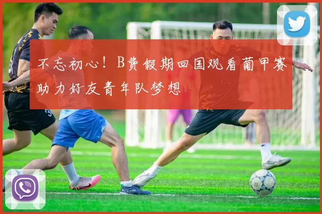 不忘初心！B费假期回国观看葡甲赛助力好友青年队梦想