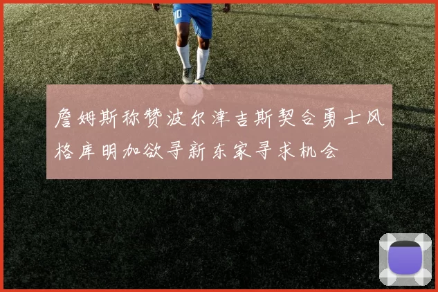 詹姆斯称赞波尔津吉斯契合勇士风格库明加欲寻新东家寻求机会