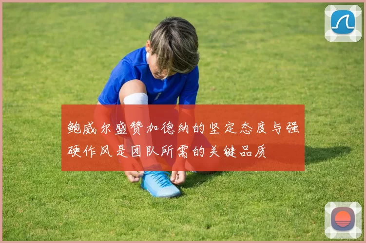 鲍威尔盛赞加德纳的坚定态度与强硬作风是团队所需的关键品质