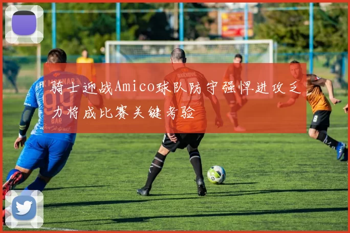 骑士迎战Amico球队防守强悍进攻乏力将成比赛关键考验
