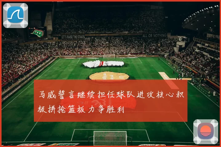 马威誓言继续担任球队进攻核心积极拼抢篮板力争胜利