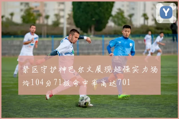 禁区守护神巴尔文展现超强实力场均104分71板命中率高达701