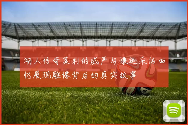 湖人传奇莱利的威严与谦逊采访回忆展现雕像背后的真实故事