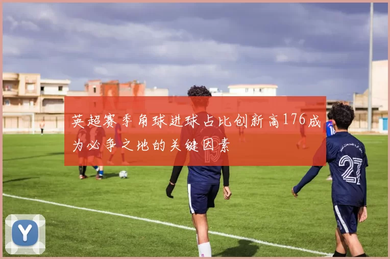 英超赛季角球进球占比创新高176成为必争之地的关键因素