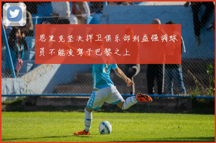 恩里克坚决捍卫俱乐部利益强调球员不能凌驾于巴黎之上