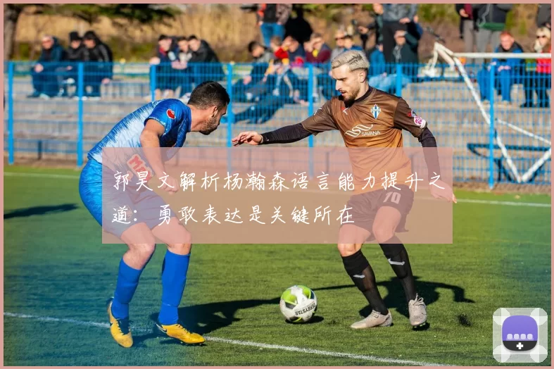 郭昊文解析杨瀚森语言能力提升之道：勇敢表达是关键所在