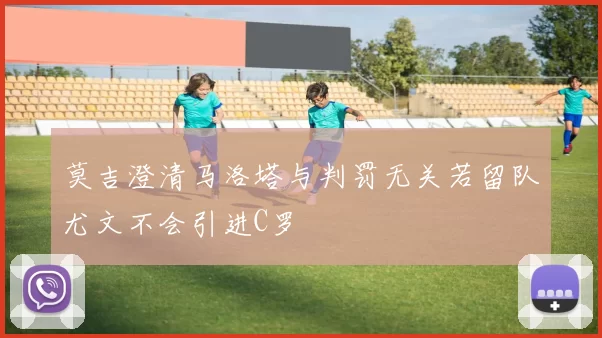 莫吉澄清马洛塔与判罚无关若留队尤文不会引进C罗