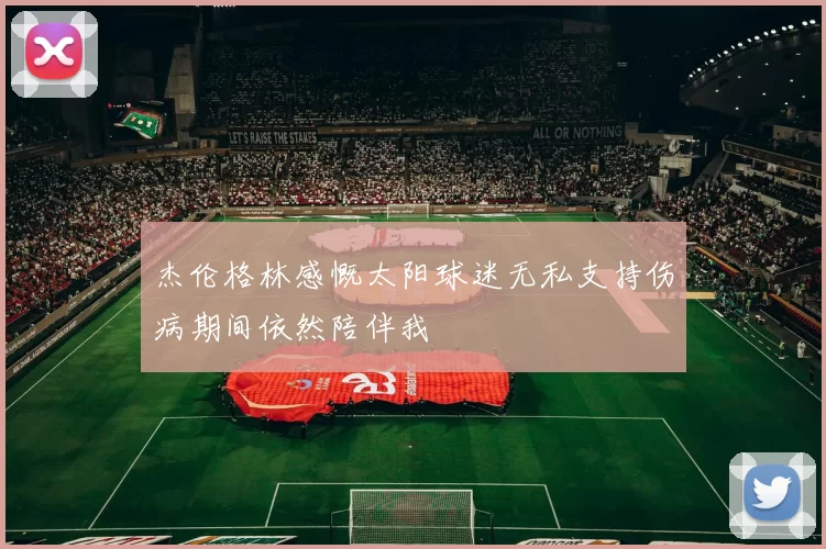 杰伦格林感慨太阳球迷无私支持伤病期间依然陪伴我