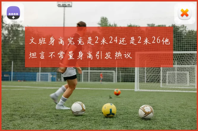 文班身高究竟是2米24还是2米26他坦言不常量身高引发热议