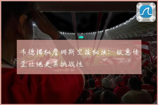 韦德揭秘詹姆斯空接秘诀：故意传歪让他更具挑战性