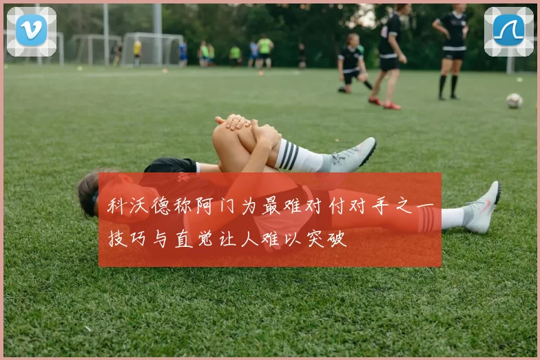 科沃德称阿门为最难对付对手之一技巧与直觉让人难以突破