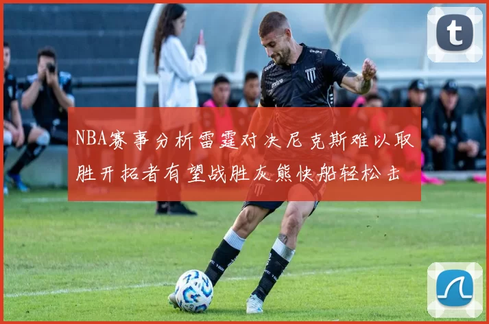 NBA赛事分析雷霆对决尼克斯难以取胜开拓者有望战胜灰熊快船轻松击败步行者