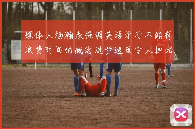 媒体人杨瀚森强调英语学习不能有浪费时间的概念进步速度令人担忧